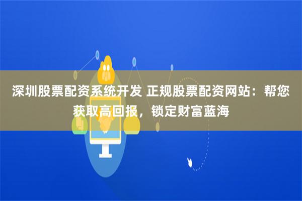 深圳股票配资系统开发 正规股票配资网站：帮您获取高回报，锁定财富蓝海