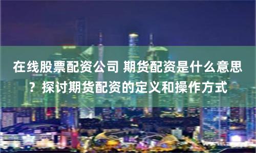 在线股票配资公司 期货配资是什么意思？探讨期货配资的定义和操作方式