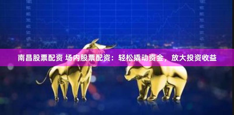 南昌股票配资 场内股票配资：轻松撬动资金，放大投资收益